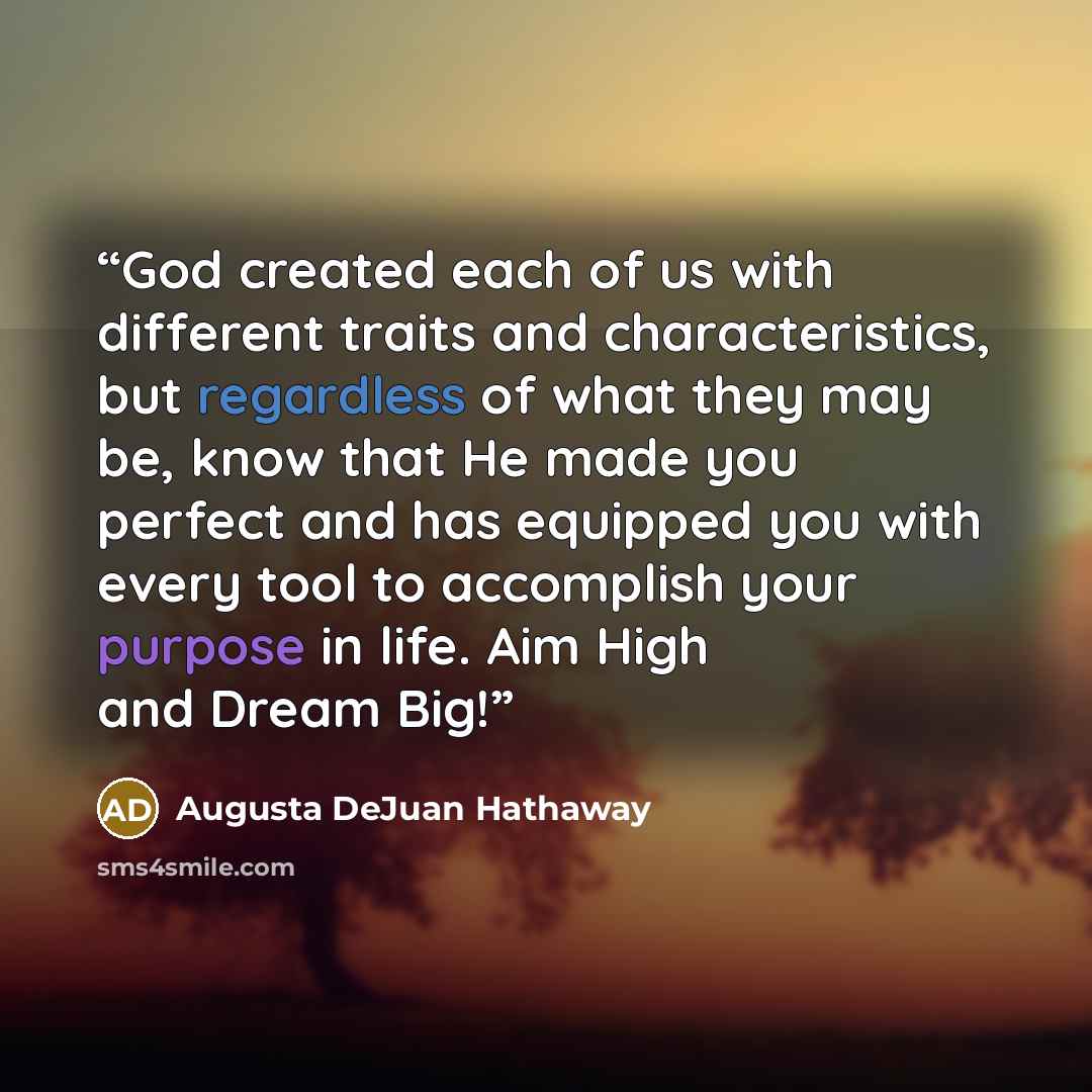 “God created each of us with different traits and characteristics, but regardless of what they may be, know that He made you perfect and has equipped you with every tool to accomplish your purpose in life. Aim High and Dream Big!” quote by Augusta DeJuan Hathaway