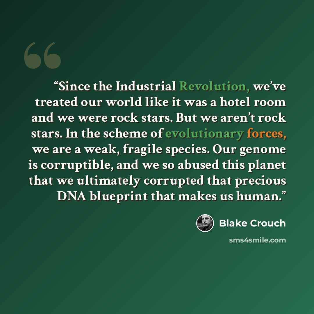 “Since the Industrial Revolution, we’ve treated our world like it was a hotel room and we were rock stars. But we aren’t rock stars. In the scheme of evolutionary forces, we are a weak, fragile species. Our genome is corruptible, and we so abused this planet that we ultimately corrupted that…” quote by Blake Crouch