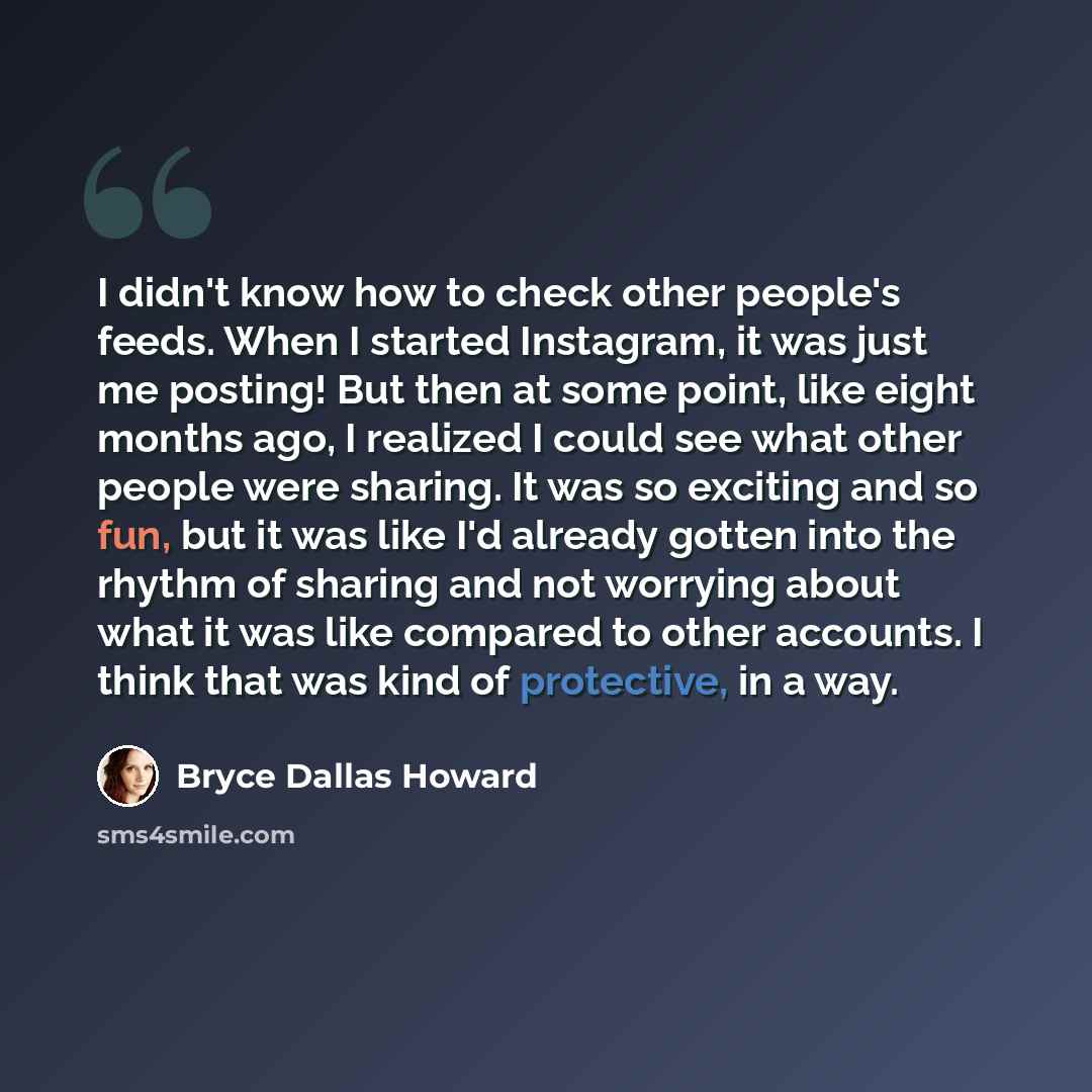 “I didn't know how to check other people's feeds. When I started Instagram, it was just me posting! But then at some point, like eight months ago, I realized I could see what other people were sharing. It was so exciting and so fun, but it was like I'd already gotten into the rhythm of sharing and…” quote by Bryce Dallas Howard