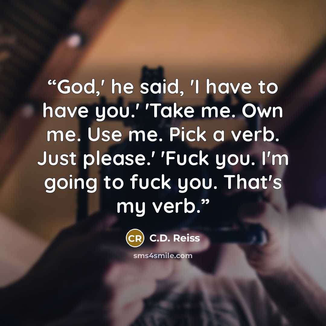 “God,' he said, 'I have to have you.' 'Take me. Own me. Use me. Pick a verb. Just please.' 'Fuck you. I'm going to fuck you. That's my verb.” quote by C.D. Reiss