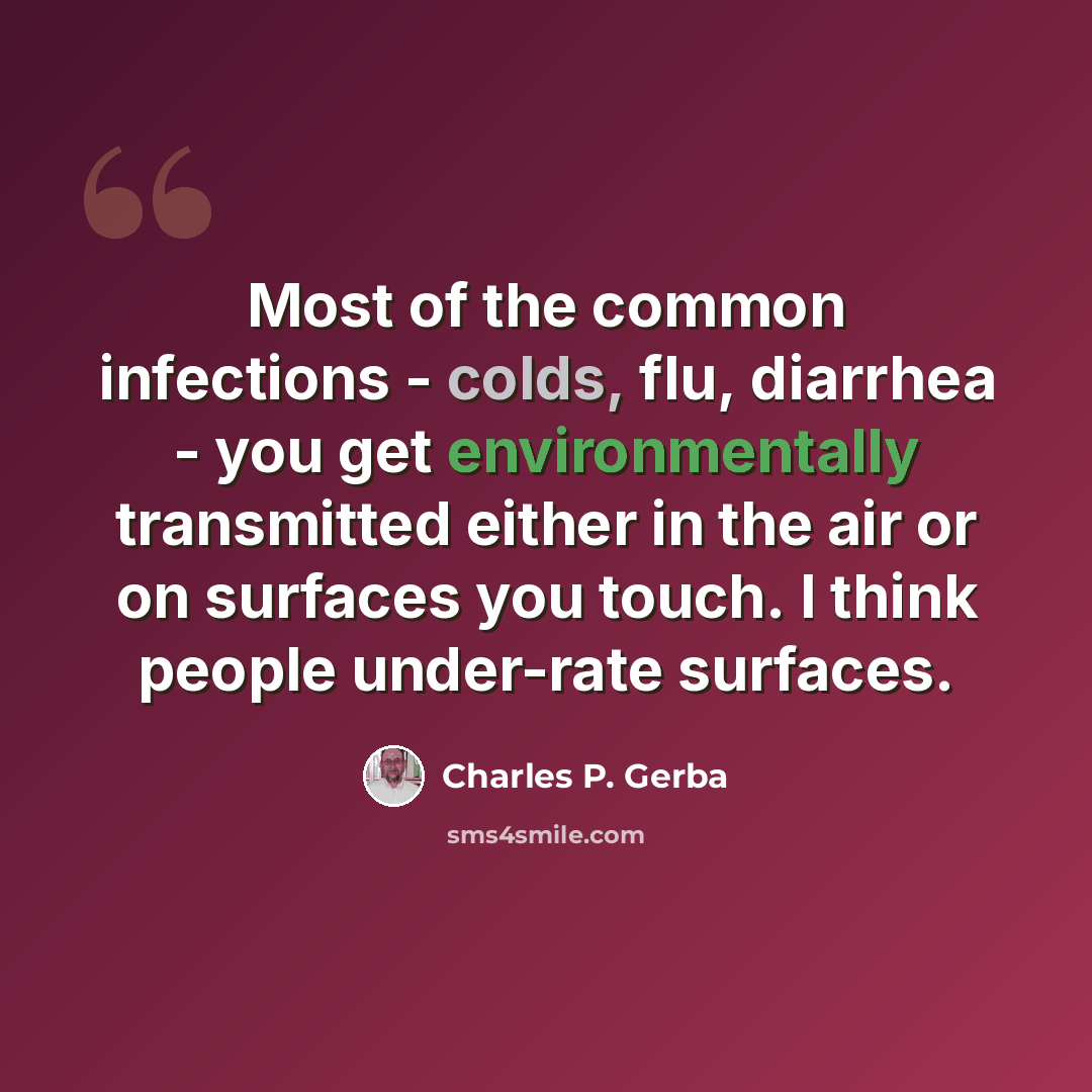 “Most of the common infections - colds, flu, diarrhea - you get environmentally transmitted either in the air or on surfaces you touch. I think people under-rate surfaces.” quote by Charles P. Gerba
