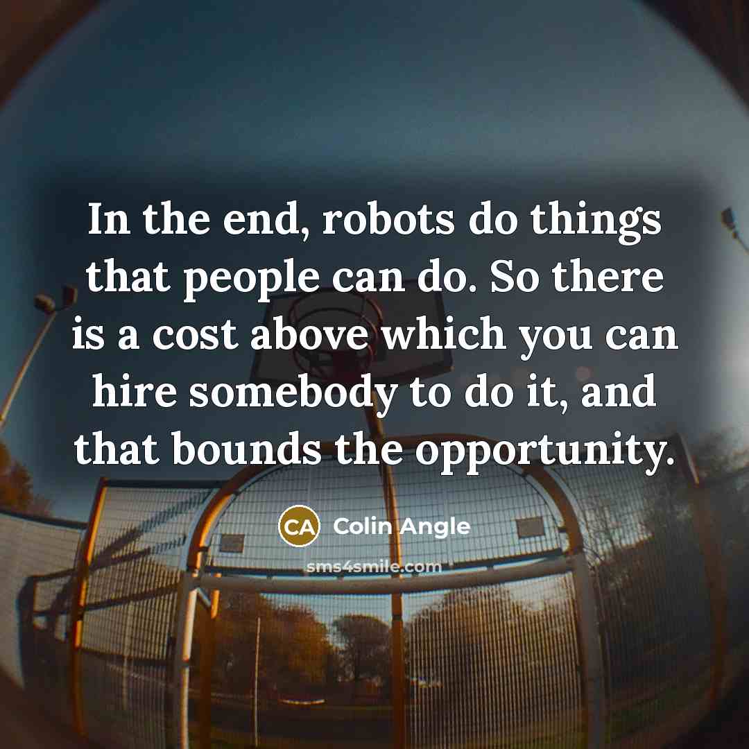 “In the end, robots do things that people can do. So there is a cost above which you can hire somebody to do it, and that bounds the opportunity.” quote by Colin Angle