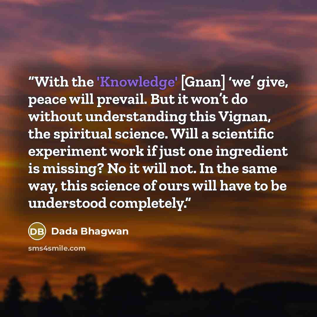 “With the 'Knowledge' [Gnan] ‘we’ give, peace will prevail. But it won’t do without understanding this Vignan, the spiritual science. Will a scientific experiment work if just one ingredient is missing? No it will not. In the same way, this science of ours will have to be understood completely.” quote by Dada Bhagwan