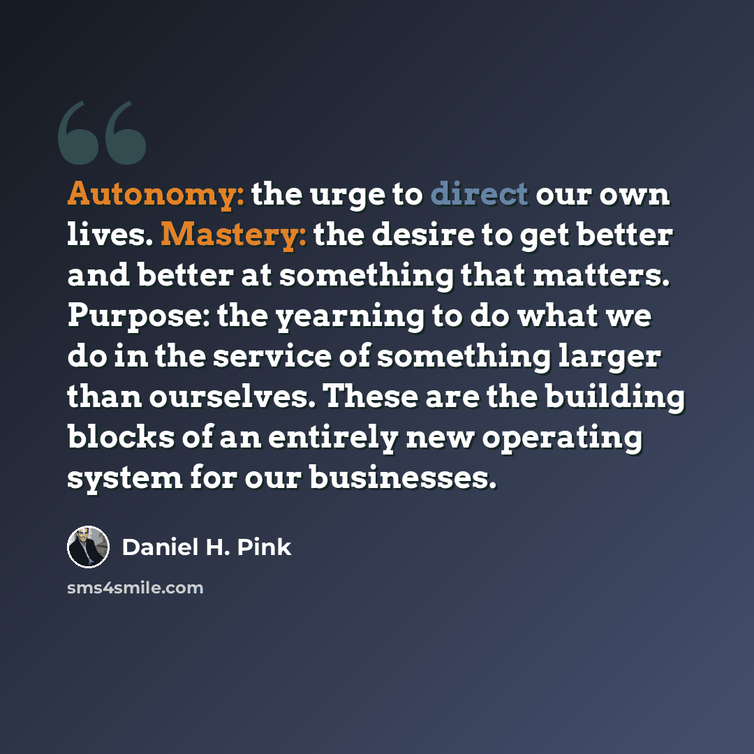“Autonomy: the urge to direct our own lives. Mastery: the desire to get better and better at something that matters. Purpose: the yearning to do what we do in the service of something larger than ourselves. These are the building blocks of an entirely new operating system for our businesses.” quote by Daniel H. Pink