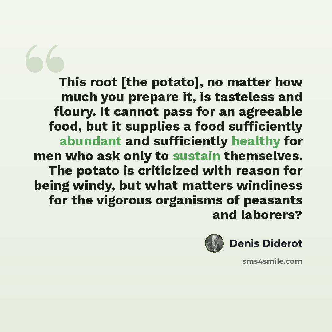 “This root [the potato], no matter how much you prepare it, is tasteless and floury. It cannot pass for an agreeable food, but it supplies a food sufficiently abundant and sufficiently healthy for men who ask only to sustain themselves. The potato is criticized with reason for being windy, but what…” quote by Denis Diderot