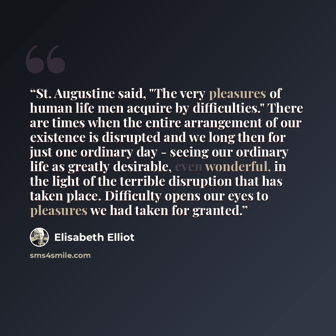 “St. Augustine said, "The very pleasures of human life men acquire by difficulties." There are times when the entire arrangement of our existence is disrupted and we long then for just one ordinary day - seeing our ordinary life as greatly desirable, even wonderful, in the light of the terrible…” quote by Elisabeth Elliot