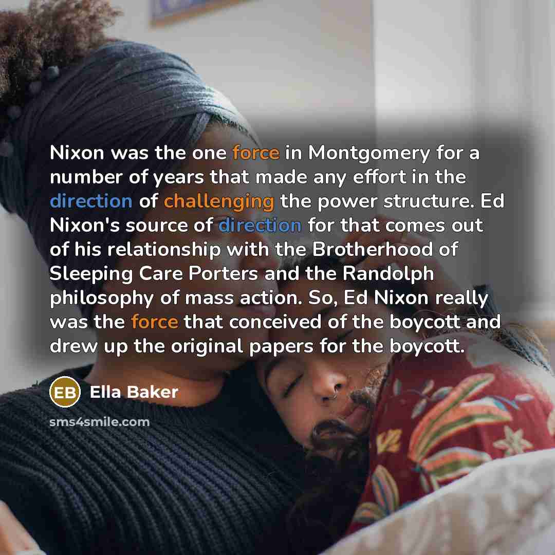 “Nixon was the one force in Montgomery for a number of years that made any effort in the direction of challenging the power structure. Ed Nixon's source of direction for that comes out of his relationship with the Brotherhood of Sleeping Care Porters and the Randolph philosophy of mass action. So…” quote by Ella Baker