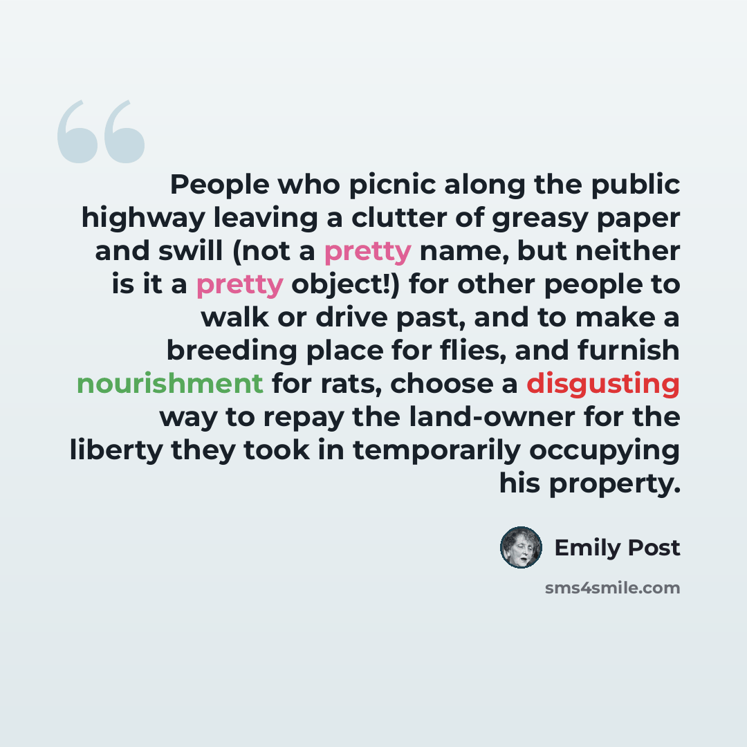 “People who picnic along the public highway leaving a clutter of greasy paper and swill (not a pretty name, but neither is it a pretty object!) for other people to walk or drive past, and to make a breeding place for flies, and furnish nourishment for rats, choose a disgusting way to repay the…” quote by Emily Post