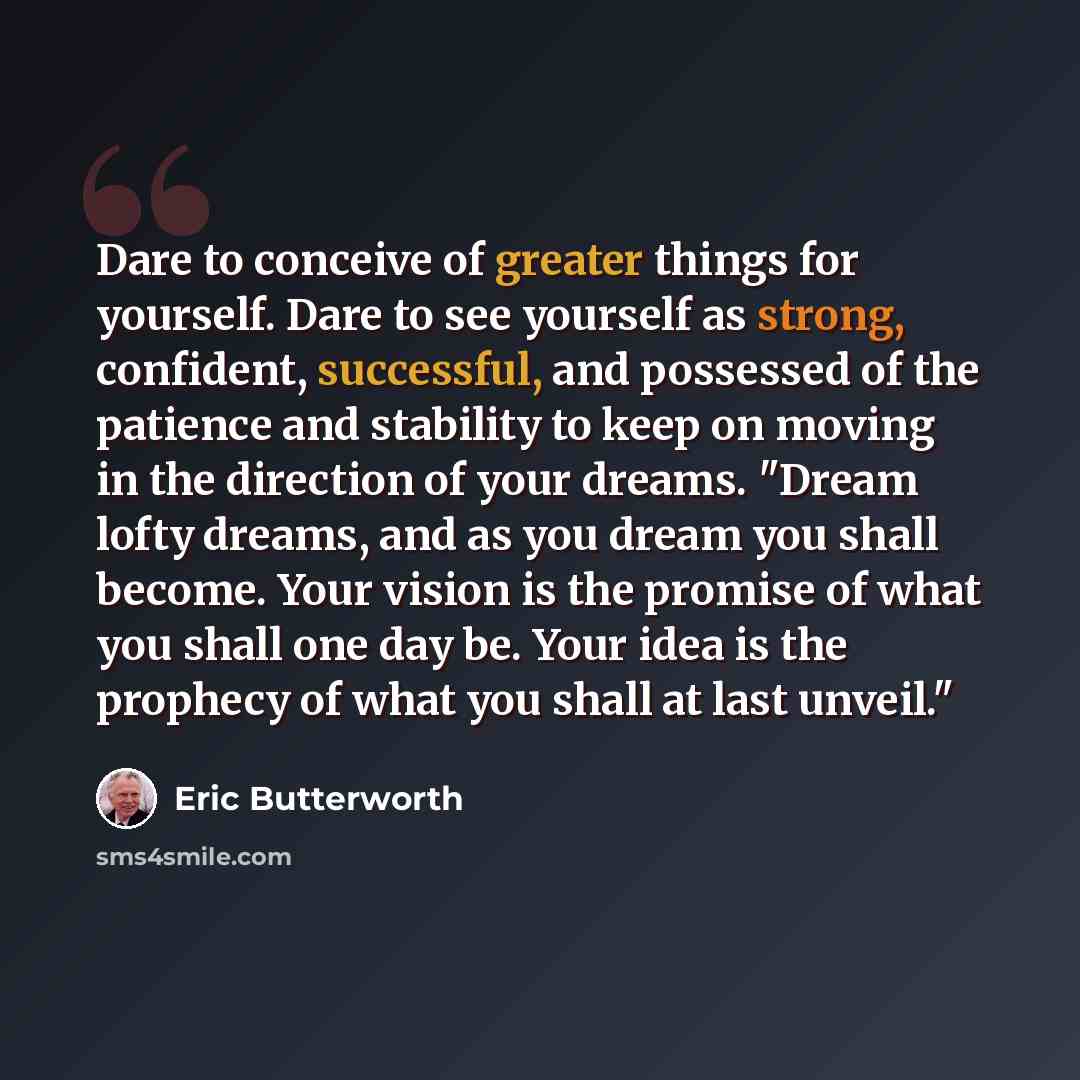 “Dare to conceive of greater things for yourself. Dare to see yourself as strong, confident, successful, and possessed of the patience and stability to keep on moving in the direction of your dreams. "Dream lofty dreams, and as you dream you shall become. Your vision is the promise of what you…” quote by Eric Butterworth