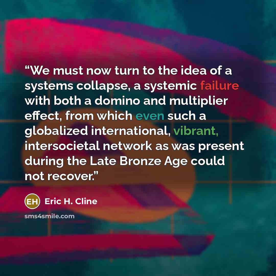 “We must now turn to the idea of a systems collapse, a systemic failure with both a domino and multiplier effect, from which even such a globalized international, vibrant, intersocietal network as was present during the Late Bronze Age could not recover.” quote by Eric H. Cline
