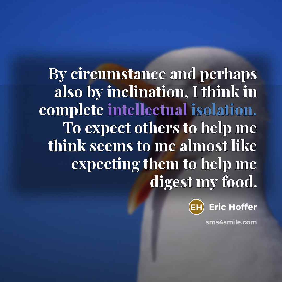 “By circumstance and perhaps also by inclination, I think in complete intellectual isolation. To expect others to help me think seems to me almost like expecting them to help me digest my food.” quote by Eric Hoffer