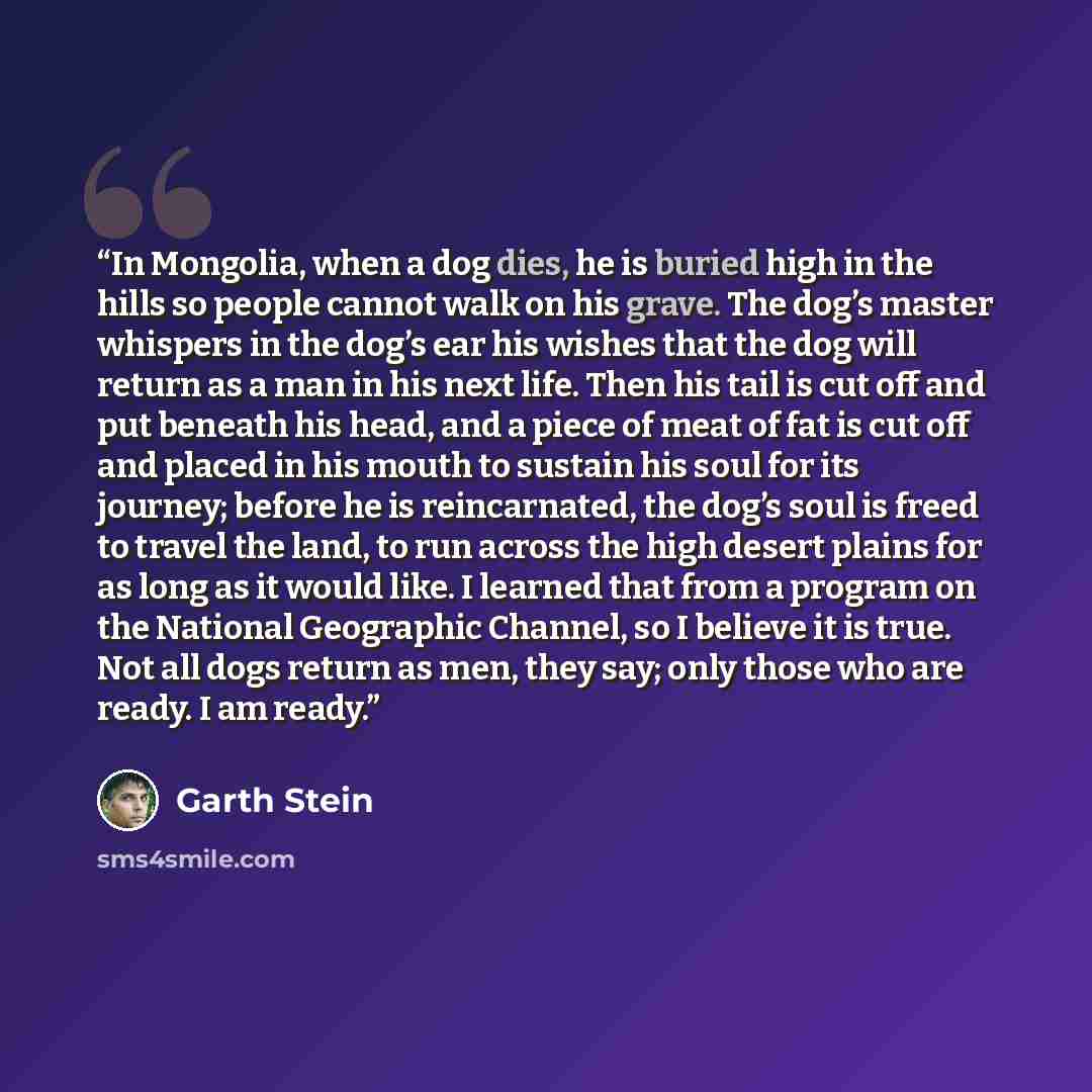 “In Mongolia, when a dog dies, he is buried high in the hills so people cannot walk on his grave. The dog’s master whispers in the dog’s ear his wishes that the dog will return as a man in his next life. Then his tail is cut off and put beneath his head, and a piece of meat of fat is cut off and…” quote by Garth Stein