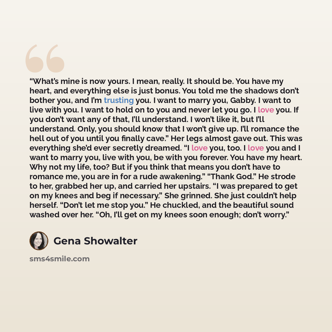 “What’s mine is now yours. I mean, really. It should be. You have my heart, and everything else is just bonus. You told me the shadows don’t bother you, and I’m trusting you. I want to marry you, Gabby. I want to live with you. I want to hold on to you and never let you go. I love you. If you don’t…” quote by Gena Showalter