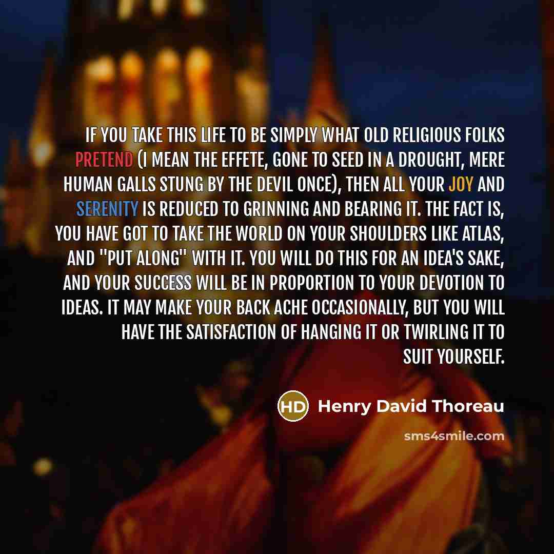 “If you take this life to be simply what old religious folks pretend (I mean the effete, gone to seed in a drought, mere human galls stung by the devil once), then all your joy and serenity is reduced to grinning and bearing it. The fact is, you have got to take the world on your shoulders like…” quote by Henry David Thoreau
