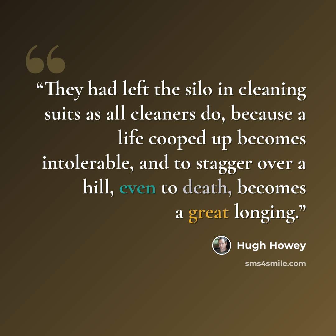 “They had left the silo in cleaning suits as all cleaners do, because a life cooped up becomes intolerable, and to stagger over a hill, even to death, becomes a great longing.” quote by Hugh Howey