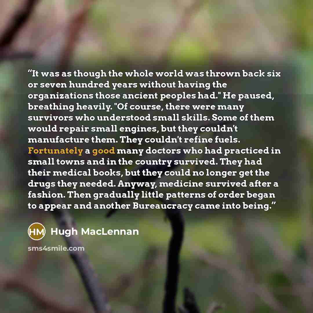 “It was as though the whole world was thrown back six or seven hundred years without having the organizations those ancient peoples had." He paused, breathing heavily. "Of course, there were many survivors who understood small skills. Some of them would repair small engines, but they couldn't…” quote by Hugh MacLennan