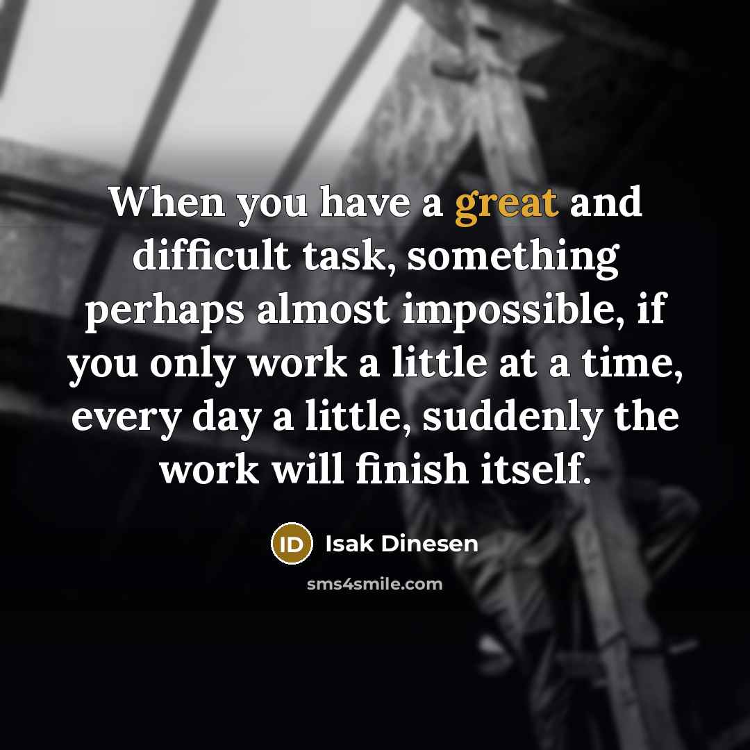 “When you have a great and difficult task, something perhaps almost impossible, if you only work a little at a time, every day a little, suddenly the work will finish itself.” quote by Isak Dinesen