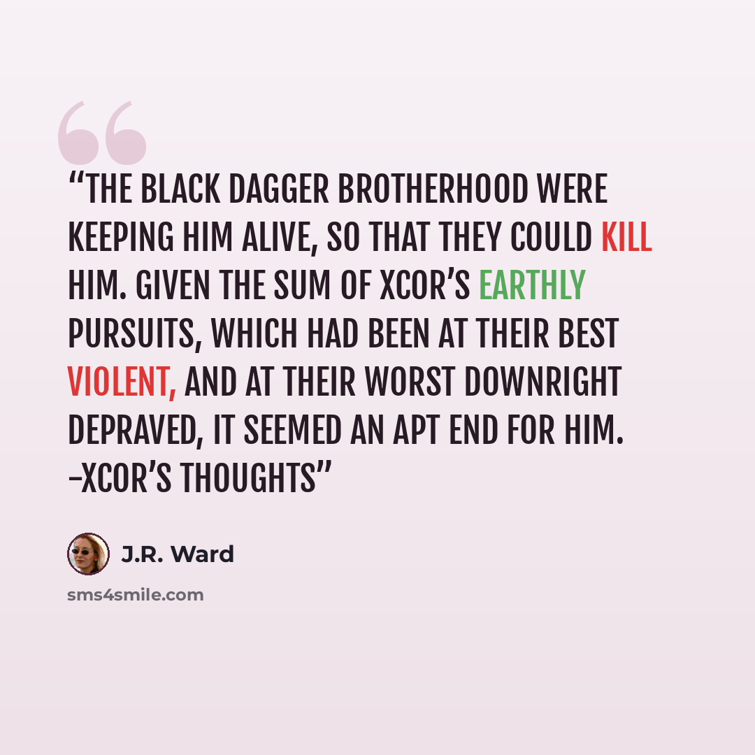 “The Black Dagger Brotherhood were keeping him alive, so that they could kill him. Given the sum of Xcor’s earthly pursuits, which had been at their best violent, and at their worst downright depraved, it seemed an apt end for him. -Xcor’s thoughts” quote by J.R. Ward