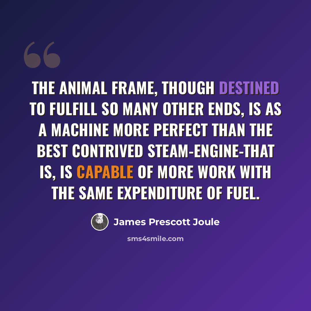 “The animal frame, though destined to fulfill so many other ends, is as a machine more perfect than the best contrived steam-engine-that is, is capable of more work with the same expenditure of fuel.” quote by James Prescott Joule