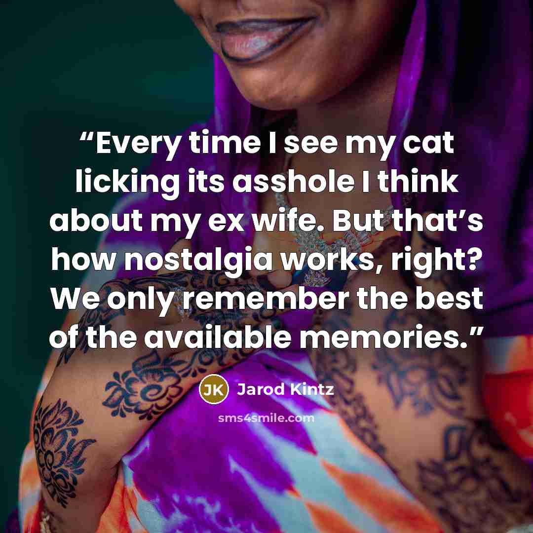 “Every time I see my cat licking its asshole I think about my ex wife. But that’s how nostalgia works, right? We only remember the best of the available memories.” quote by Jarod Kintz