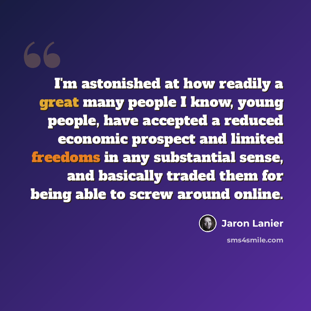 “I'm astonished at how readily a great many people I know, young people, have accepted a reduced economic prospect and limited freedoms in any substantial sense, and basically traded them for being able to screw around online.” quote by Jaron Lanier