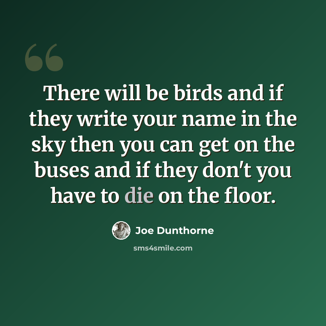 “There will be birds and if they write your name in the sky then you can get on the buses and if they don't you have to die on the floor.” quote by Joe Dunthorne