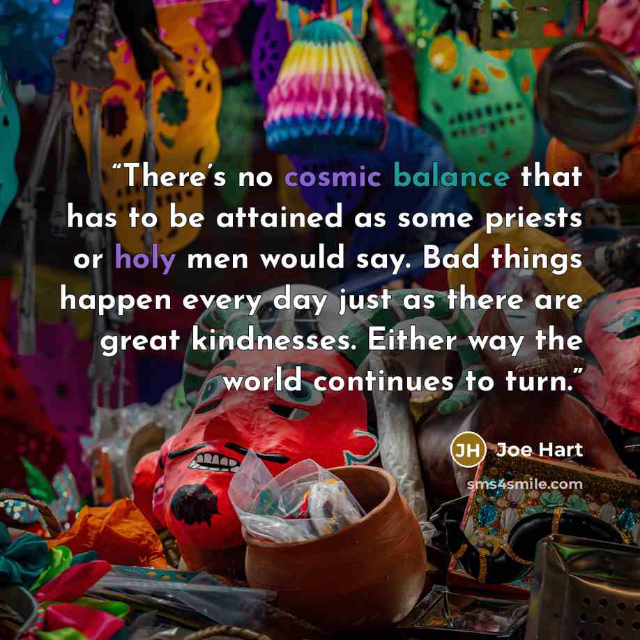 “There’s no cosmic balance that has to be attained as some priests or holy men would say. Bad things happen every day just as there are great kindnesses. Either way the world continues to turn.” quote by Joe Hart