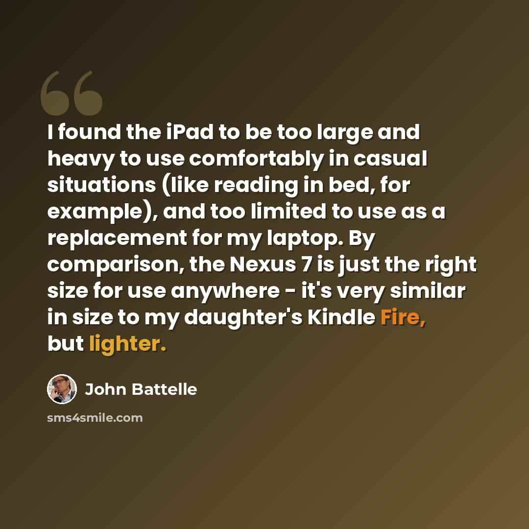 “I found the iPad to be too large and heavy to use comfortably in casual situations (like reading in bed, for example), and too limited to use as a replacement for my laptop. By comparison, the Nexus 7 is just the right size for use anywhere - it's very similar in size to my daughter's Kindle Fire…” quote by John Battelle