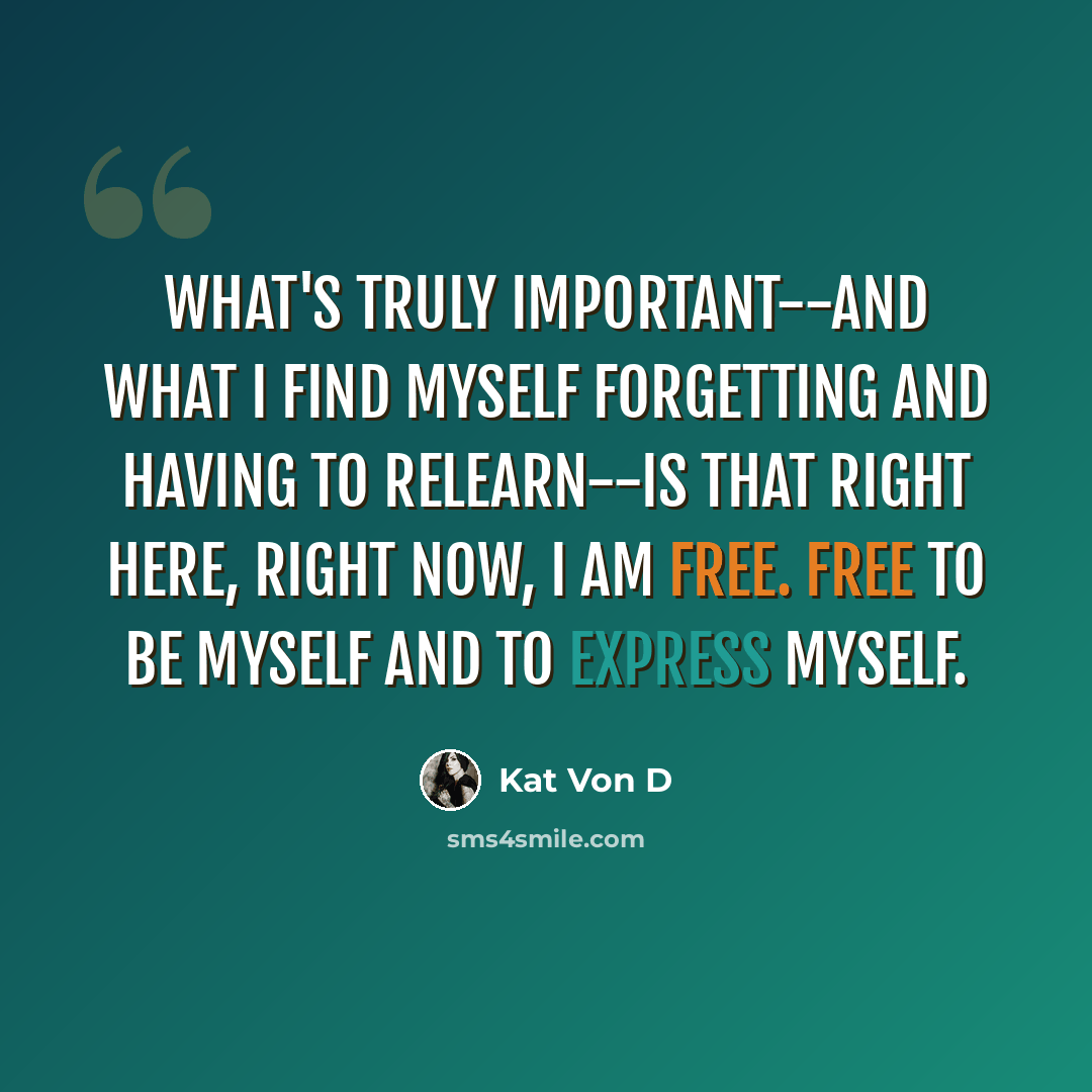 “What's truly important--and what I find myself forgetting and having to relearn--is that right here, right now, I am free. Free to be myself and to express myself.” quote by Kat Von D