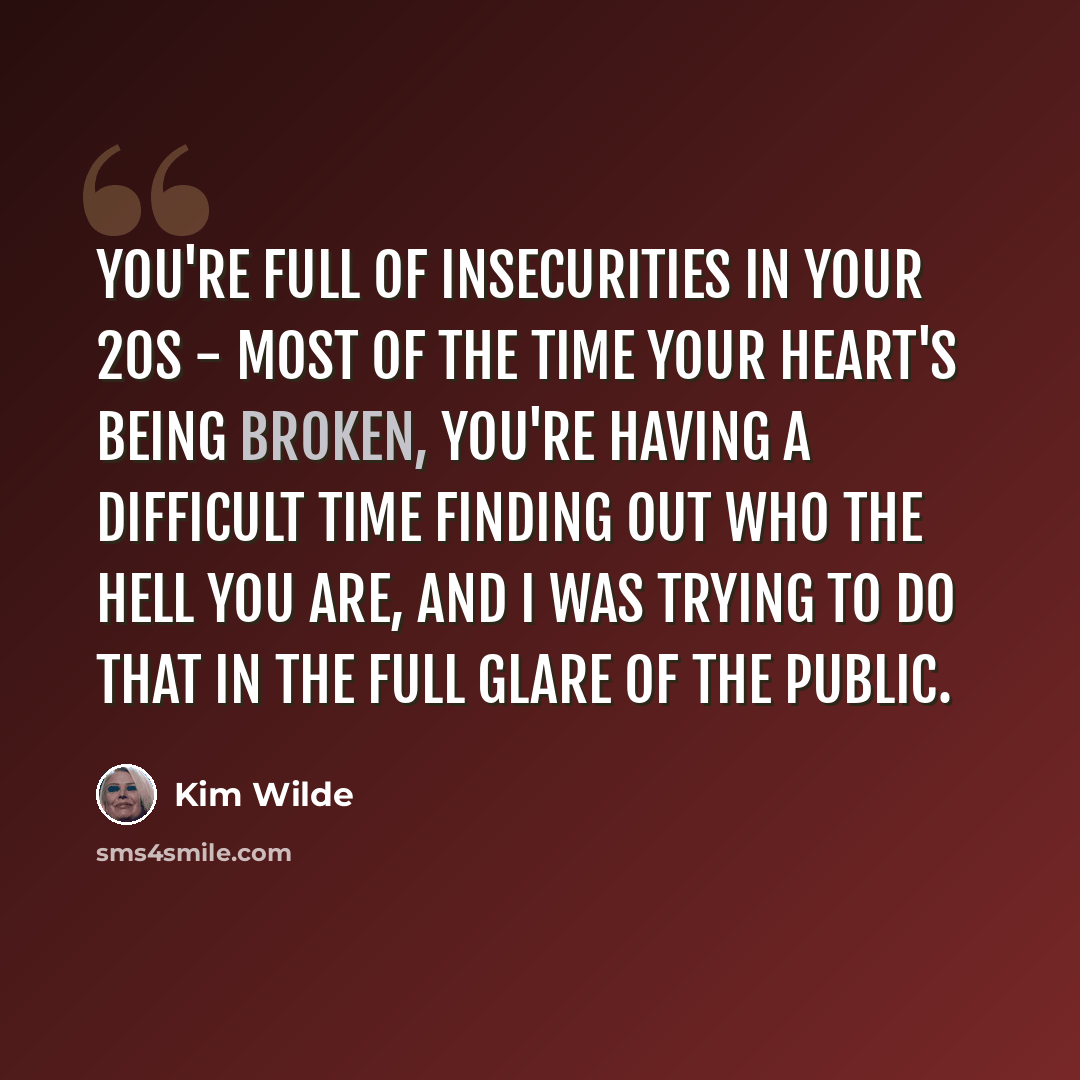 “You're full of insecurities in your 20s - most of the time your heart's being broken, you're having a difficult time finding out who the hell you are, and I was trying to do that in the full glare of the public.” quote by Kim Wilde