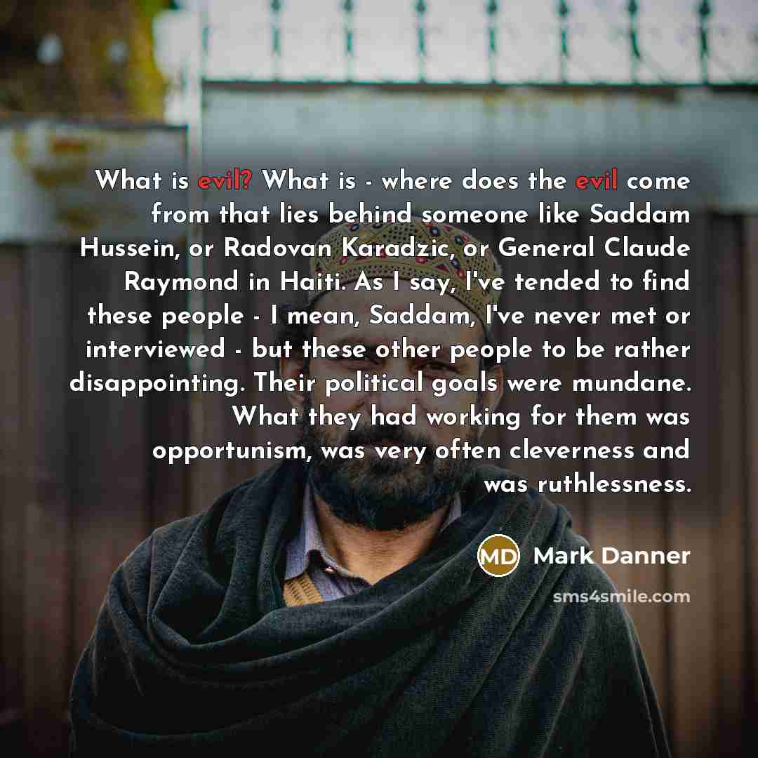 “What is evil? What is - where does the evil come from that lies behind someone like Saddam Hussein, or Radovan Karadzic, or General Claude Raymond in Haiti. As I say, I've tended to find these people - I mean, Saddam, I've never met or interviewed - but these other people to be rather…” quote by Mark Danner