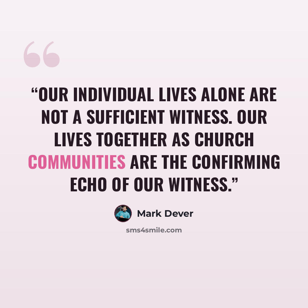 “Our individual lives alone are not a sufficient witness. Our lives together as church communities are the confirming echo of our witness.” quote by Mark Dever
