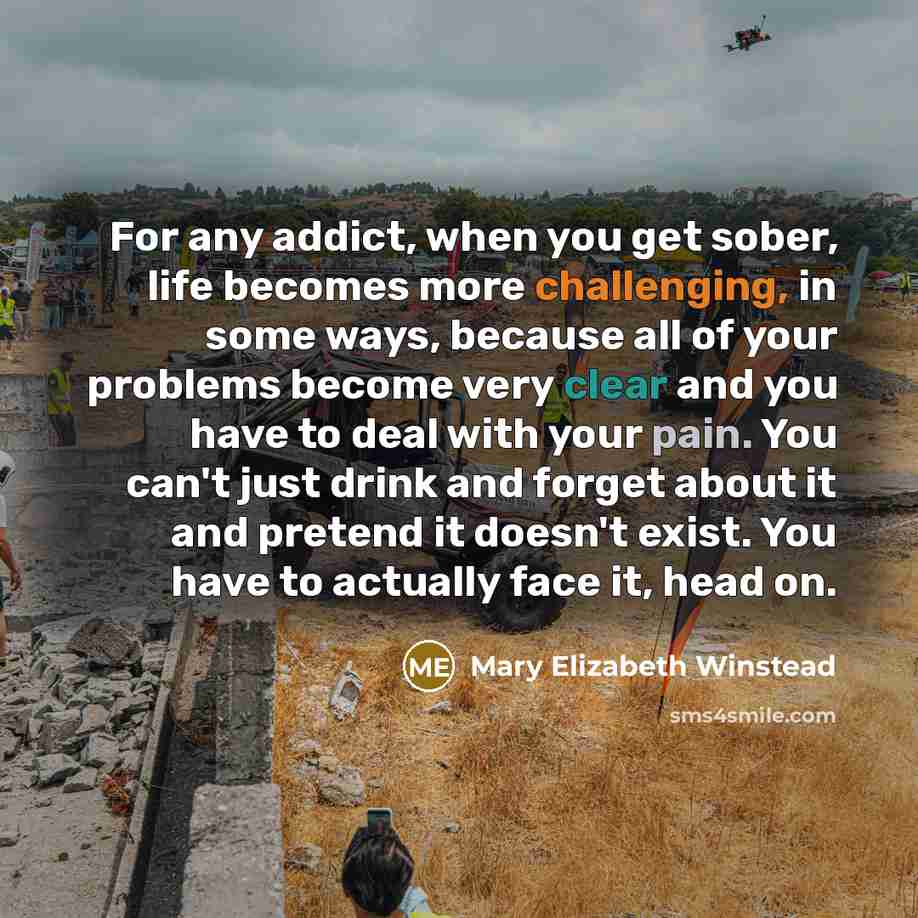 “For any addict, when you get sober, life becomes more challenging, in some ways, because all of your problems become very clear and you have to deal with your pain. You can't just drink and forget about it and pretend it doesn't exist. You have to actually face it, head on.” quote by Mary Elizabeth Winstead