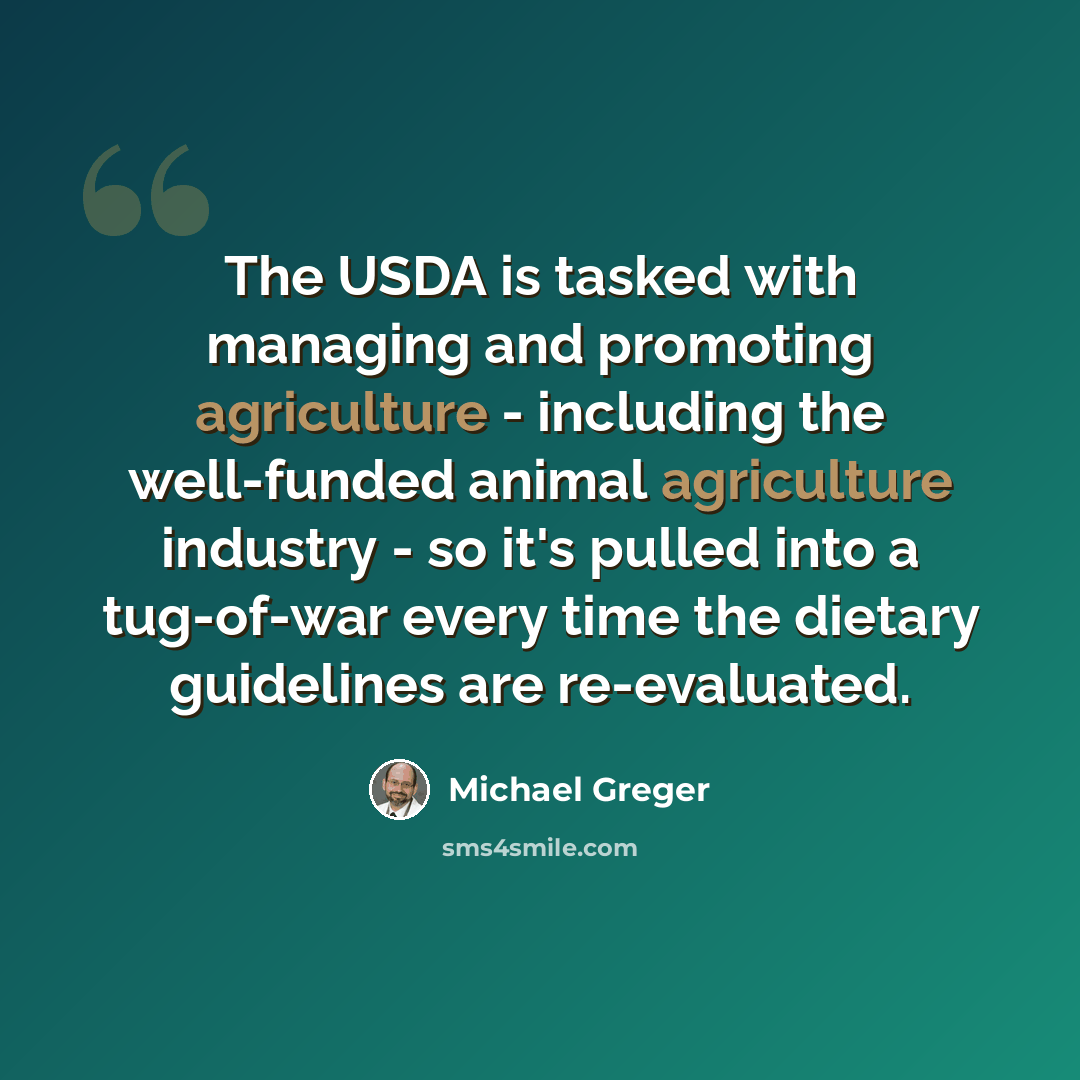 “The USDA is tasked with managing and promoting agriculture - including the well-funded animal agriculture industry - so it's pulled into a tug-of-war every time the dietary guidelines are re-evaluated.” quote by Michael Greger