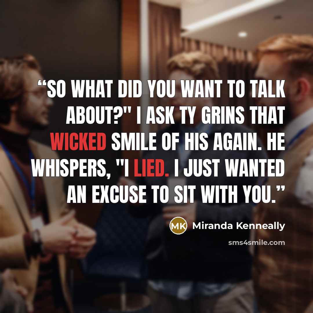 “So what did you want to talk about?" I ask Ty grins that wicked smile of his again. He whispers, "I lied. I just wanted an excuse to sit with you.” quote by Miranda Kenneally