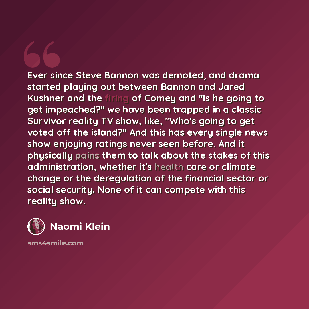 “Ever since Steve Bannon was demoted, and drama started playing out between Bannon and Jared Kushner and the firing of Comey and "Is he going to get impeached?" we have been trapped in a classic Survivor reality TV show, like, "Who's going to get voted off the island?" And this has every single…” quote by Naomi Klein