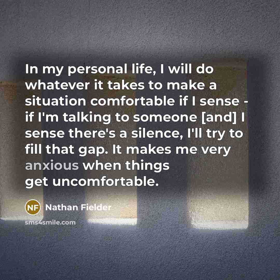 “In my personal life, I will do whatever it takes to make a situation comfortable if I sense - if I'm talking to someone [and] I sense there's a silence, I'll try to fill that gap. It makes me very anxious when things get uncomfortable.” quote by Nathan Fielder