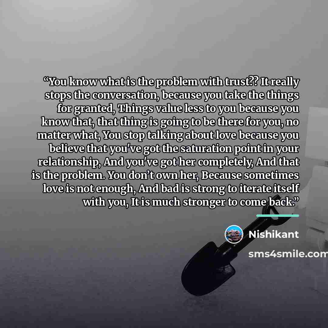 “You know what is the problem with trust?? It really stops the conversation, because you take the things for granted, Things value less to you because you know that, that thing is going to be there for you, no matter what, You stop talking about love because you believe that you've got the…” quote by Nishikant