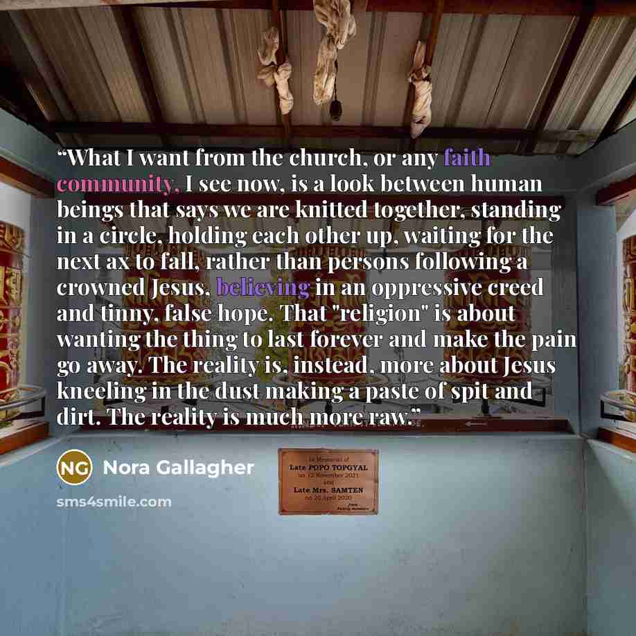 “What I want from the church, or any faith community, I see now, is a look between human beings that says we are knitted together, standing in a circle, holding each other up, waiting for the next ax to fall, rather than persons following a crowned Jesus, believing in an oppressive creed and tinny…” quote by Nora Gallagher