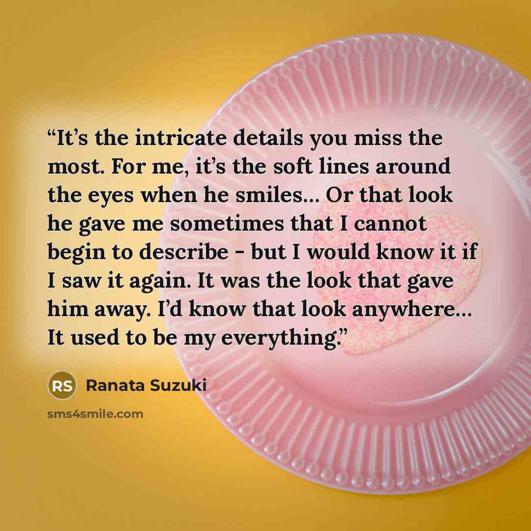 “It’s the intricate details you miss the most. For me, it’s the soft lines around the eyes when he smiles… Or that look he gave me sometimes that I cannot begin to describe - but I would know it if I saw it again. It was the look that gave him away. I’d know that look anywhere… It used to be my…” quote by Ranata Suzuki