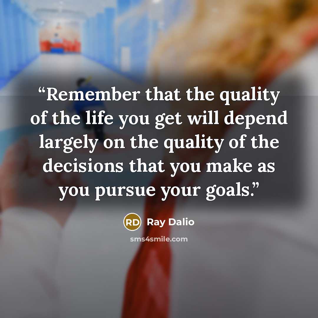 “Remember that the quality of the life you get will depend largely on the quality of the decisions that you make as you pursue your goals.” quote by Ray Dalio