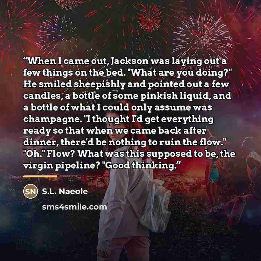“When I came out, Jackson was laying out a few things on the bed. "What are you doing?" He smiled sheepishly and pointed out a few candles, a bottle of some pinkish liquid, and a bottle of what I could only assume was champagne. "I thought I'd get everything ready so that when we came back after…” quote by S.L. Naeole