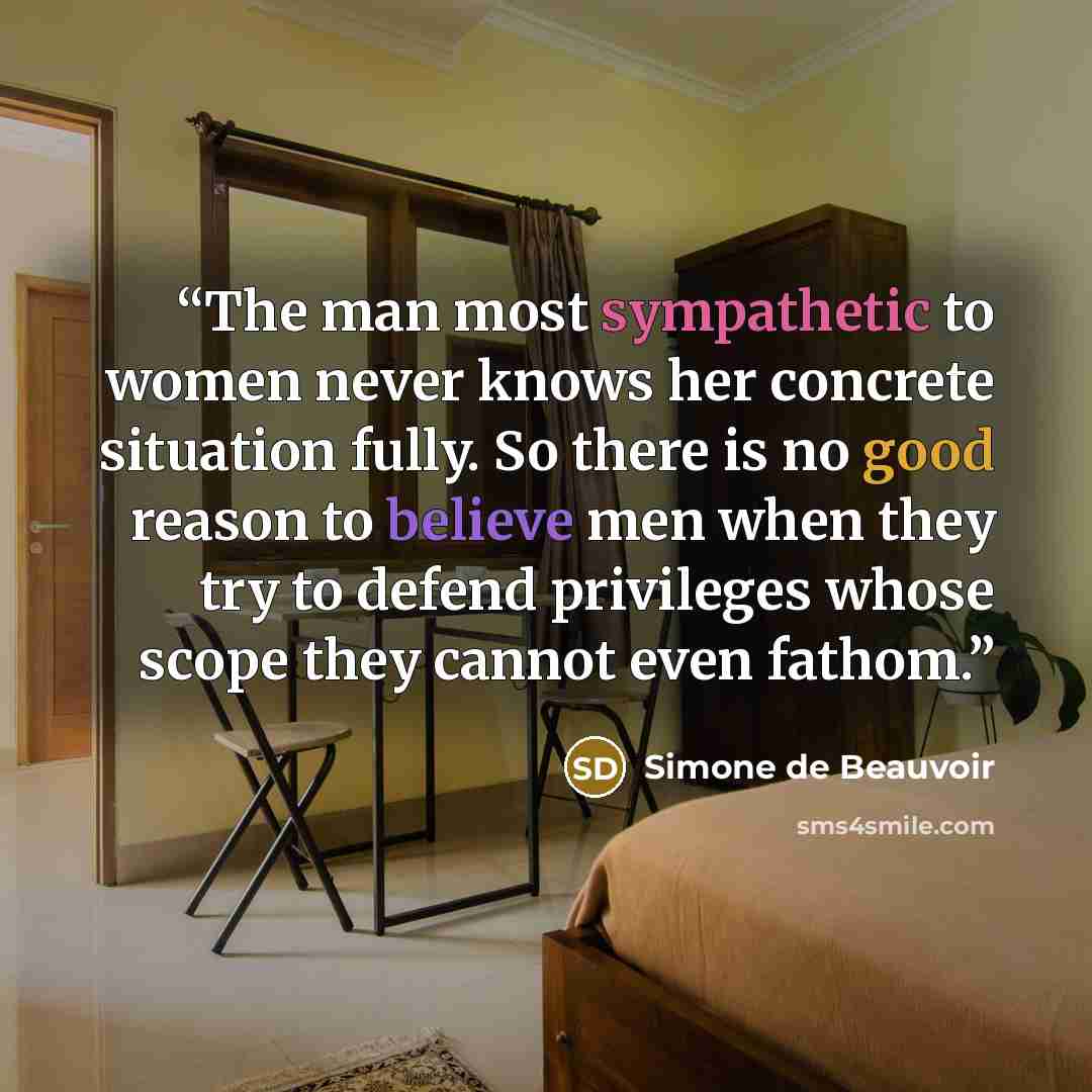 “The man most sympathetic to women never knows her concrete situation fully. So there is no good reason to believe men when they try to defend privileges whose scope they cannot even fathom.” quote by Simone de Beauvoir