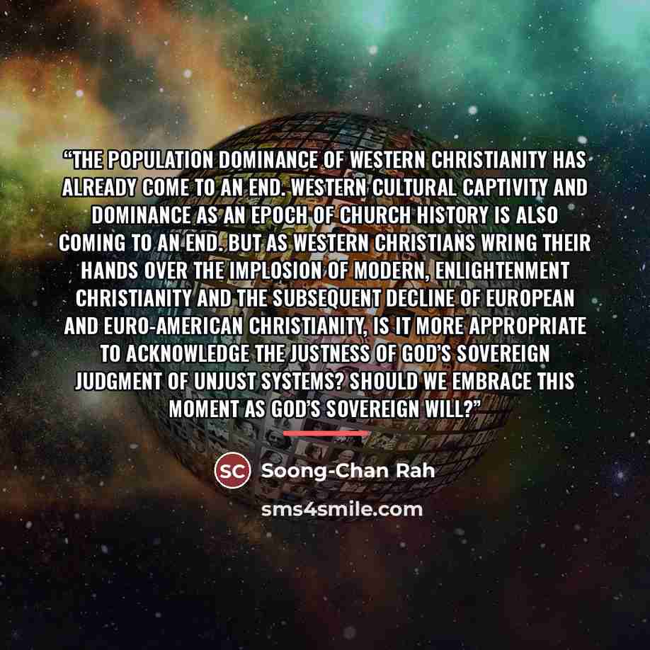 “The population dominance of Western Christianity has already come to an end. Western cultural captivity and dominance as an epoch of church history is also coming to an end. But as Western Christians wring their hands over the implosion of modern, Enlightenment Christianity and the subsequent…” quote by Soong-Chan Rah