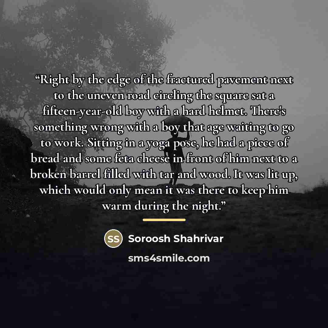 “Right by the edge of the fractured pavement next to the uneven road circling the square sat a fifteen-year-old boy with a hard helmet. There's something wrong with a boy that age waiting to go to work. Sitting in a yoga pose, he had a piece of bread and some feta cheese in front of him next to a…” quote by Soroosh Shahrivar