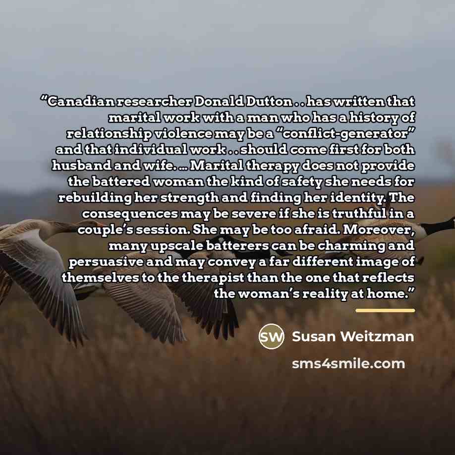 “Canadian researcher Donald Dutton . . has written that marital work with a man who has a history of relationship violence may be a “conflict-generator” and that individual work . . should come first for both husband and wife. … Marital therapy does not provide the battered woman the kind of safety…” quote by Susan Weitzman