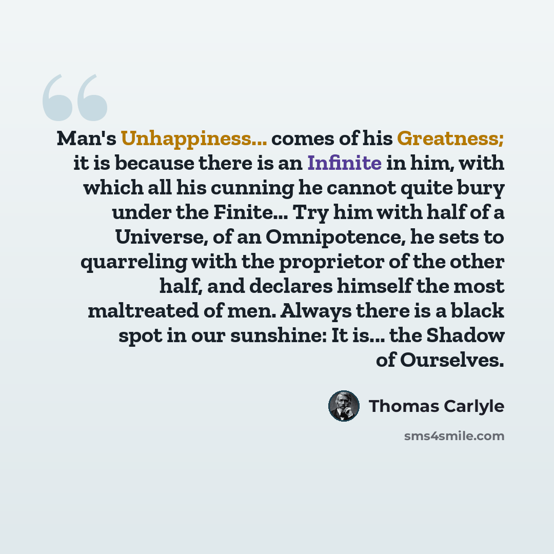 “Man's Unhappiness... comes of his Greatness; it is because there is an Infinite in him, with which all his cunning he cannot quite bury under the Finite... Try him with half of a Universe, of an Omnipotence, he sets to quarreling with the proprietor of the other half, and declares himself the most…” quote by Thomas Carlyle