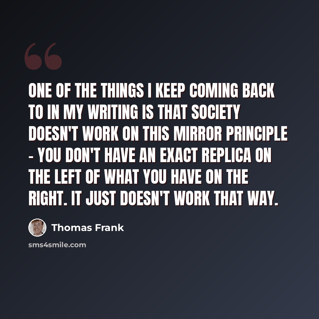 “One of the things I keep coming back to in my writing is that society doesn't work on this mirror principle - you don't have an exact replica on the left of what you have on the right. It just doesn't work that way.” quote by Thomas Frank