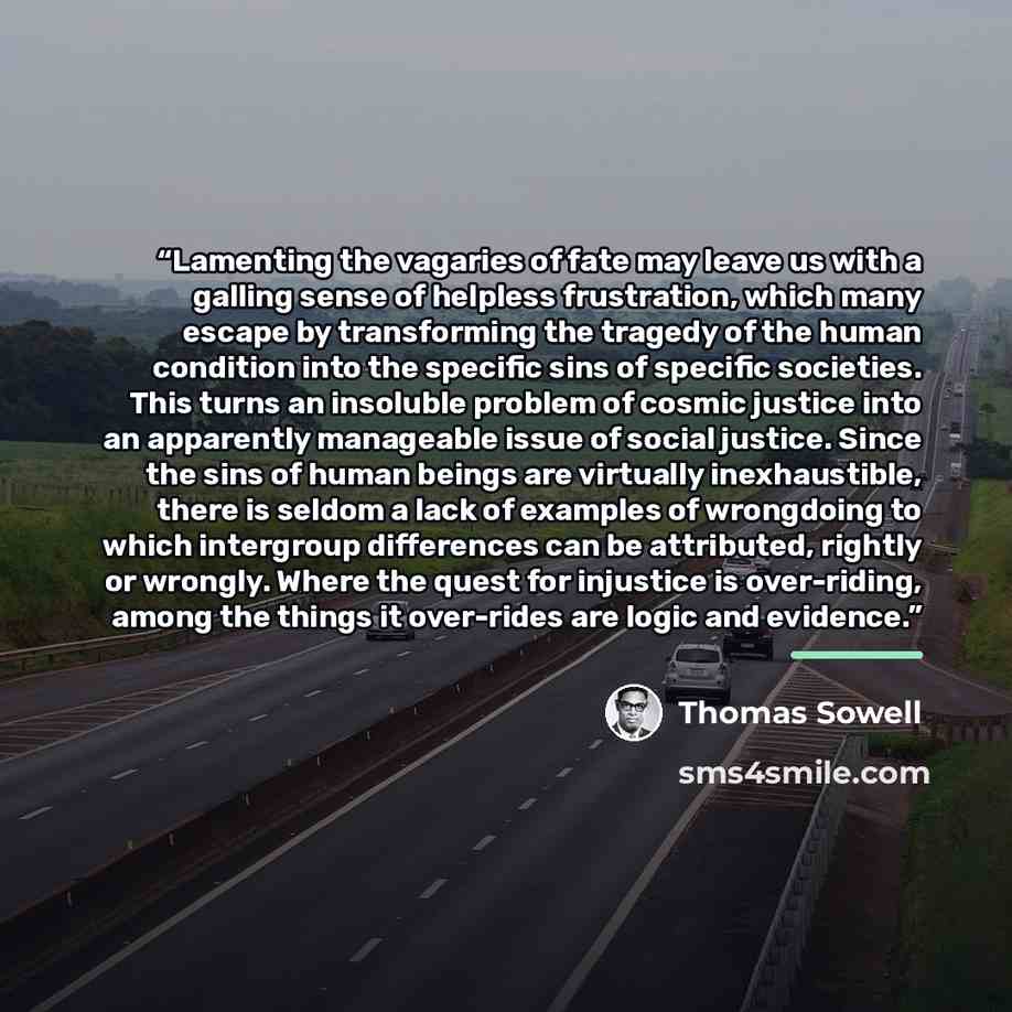 “Lamenting the vagaries of fate may leave us with a galling sense of helpless frustration, which many escape by transforming the tragedy of the human condition into the specific sins of specific societies. This turns an insoluble problem of cosmic justice into an apparently manageable issue of…” quote by Thomas Sowell