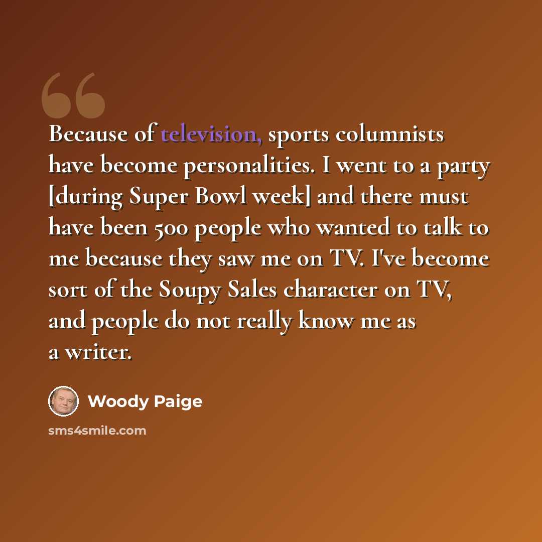 “Because of television, sports columnists have become personalities. I went to a party [during Super Bowl week] and there must have been 500 people who wanted to talk to me because they saw me on TV. I've become sort of the Soupy Sales character on TV, and people do not really know me as a writer.” quote by Woody Paige
